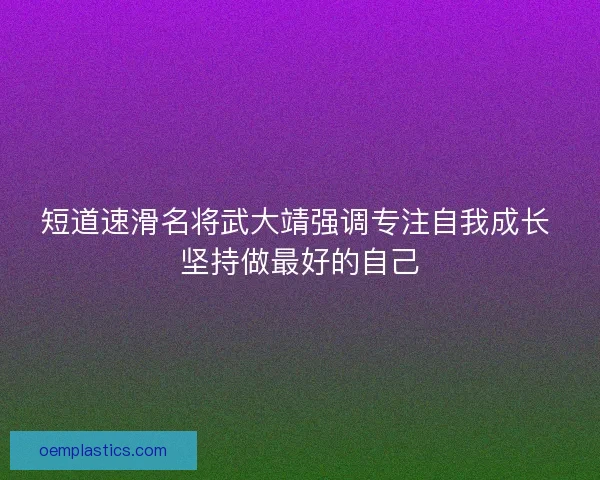 短道速滑名将武大靖强调专注自我成长 坚持做最好的自己